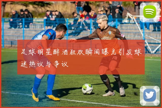 足球明星醉酒狂欢瞬间曝光引发球迷热议与争议