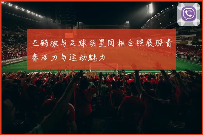 王鹤棣与足球明星同框合照展现青春活力与运动魅力