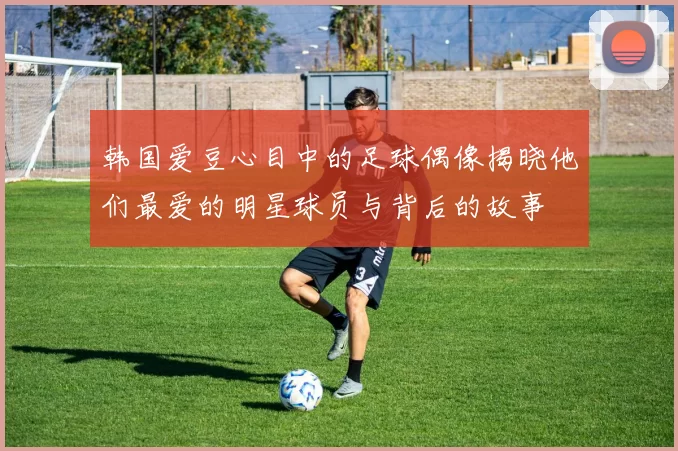 韩国爱豆心目中的足球偶像揭晓他们最爱的明星球员与背后的故事