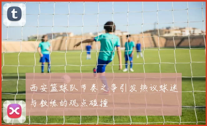 西安篮球队节奏之争引发热议球迷与教练的观点碰撞