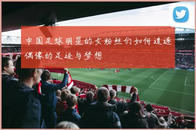 中国足球明星的女粉丝们如何追逐偶像的足迹与梦想