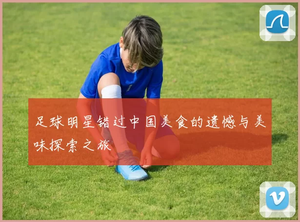 足球明星错过中国美食的遗憾与美味探索之旅