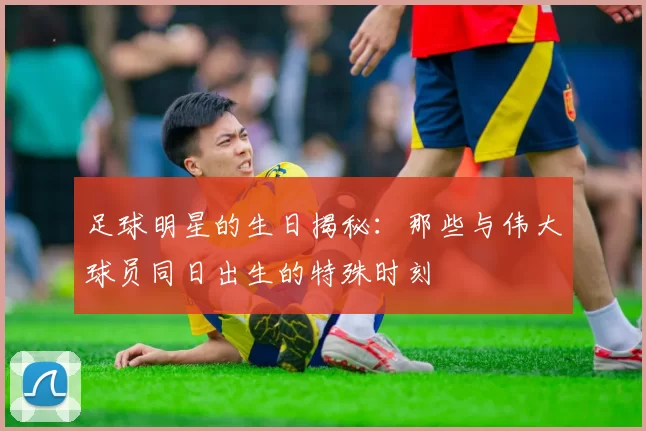 足球明星的生日揭秘：那些与伟大球员同日出生的特殊时刻