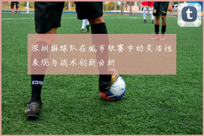 深圳排球队在城市联赛中的灵活性表现与战术创新分析