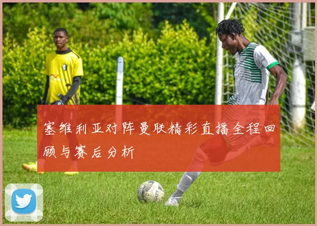 塞维利亚对阵曼联精彩直播全程回顾与赛后分析