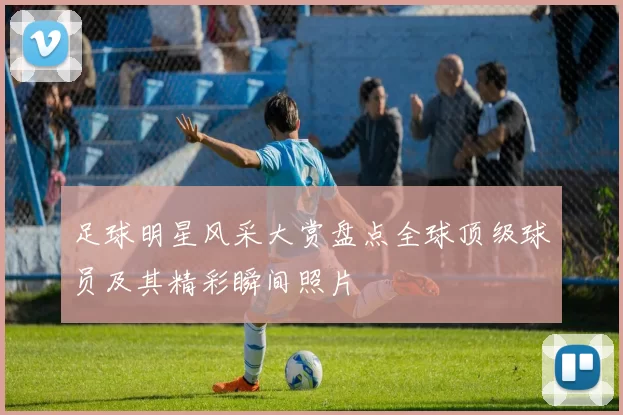 足球明星风采大赏盘点全球顶级球员及其精彩瞬间照片