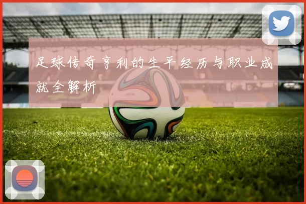 足球传奇亨利的生平经历与职业成就全解析