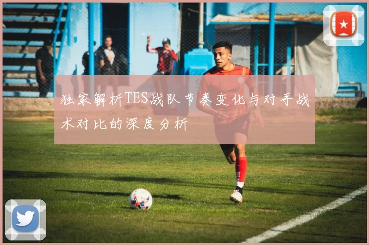 独家解析TES战队节奏变化与对手战术对比的深度分析