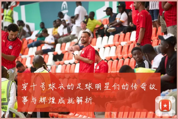 穿十号球衣的足球明星们的传奇故事与辉煌成就解析