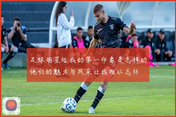 足球明星给我的第一印象是怎样的他们的魅力与风采让我难以忘怀