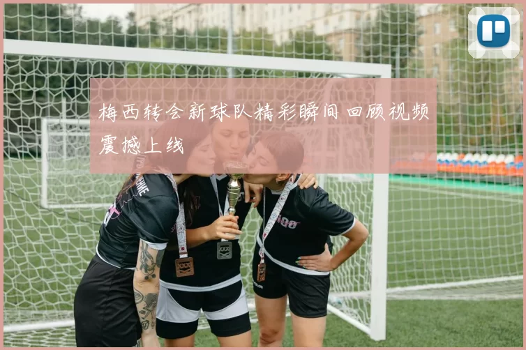 梅西转会新球队精彩瞬间回顾视频震撼上线