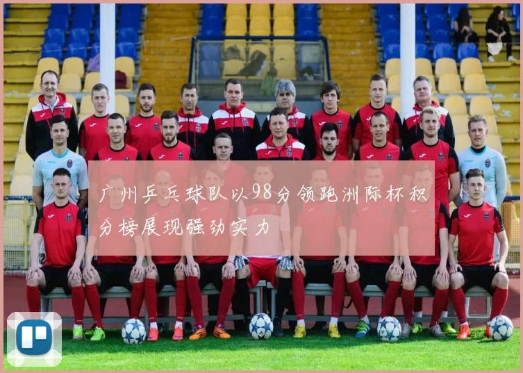 广州乒乓球队以98分领跑洲际杯积分榜展现强劲实力