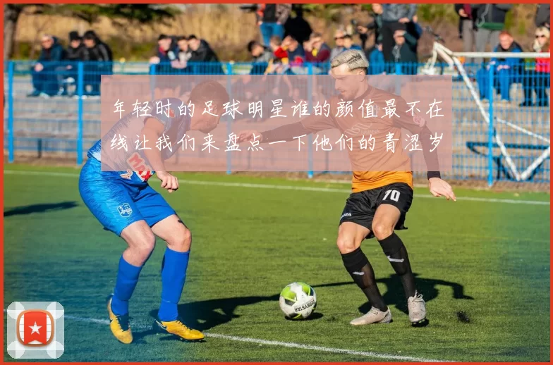 年轻时的足球明星谁的颜值最不在线让我们来盘点一下他们的青涩岁月
