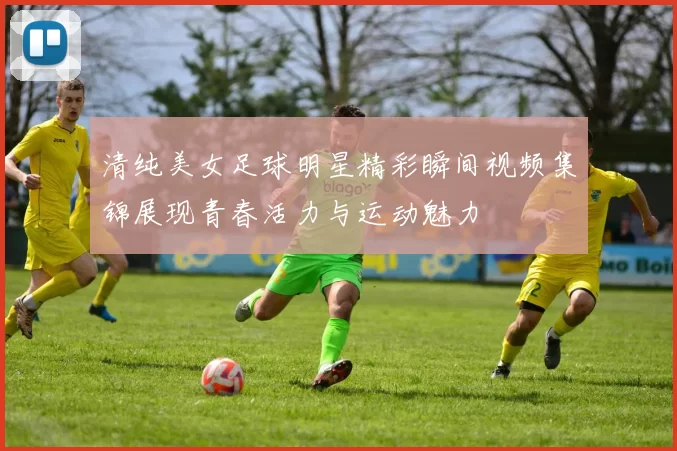 清纯美女足球明星精彩瞬间视频集锦展现青春活力与运动魅力