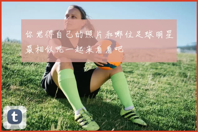 你觉得自己的照片和哪位足球明星最相似呢一起来看看吧