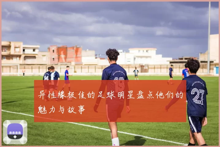异性缘极佳的足球明星盘点他们的魅力与故事