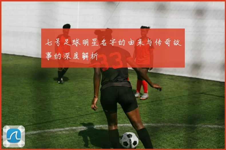 七号足球明星名字的由来与传奇故事的深度解析