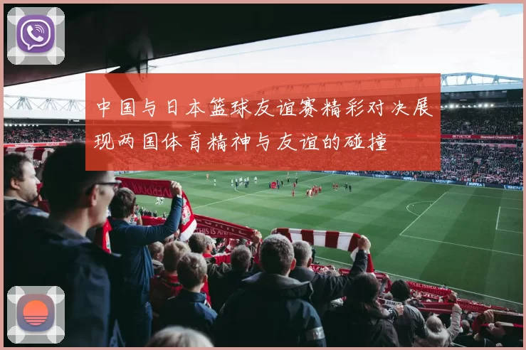 中国与日本篮球友谊赛精彩对决展现两国体育精神与友谊的碰撞