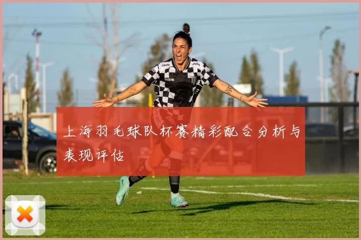 上海羽毛球队杯赛精彩配合分析与表现评估