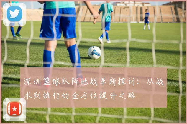 深圳篮球队阵地战革新探讨：从战术到执行的全方位提升之路