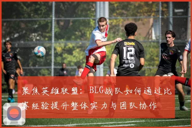 聚焦英雄联盟：BLG战队如何通过比赛经验提升整体实力与团队协作