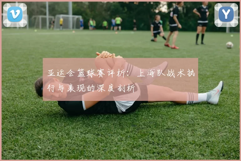 亚运会篮球赛评析：上海队战术执行与表现的深度剖析