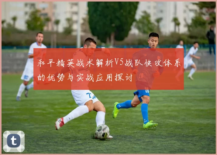 和平精英战术解析V5战队快攻体系的优势与实战应用探讨