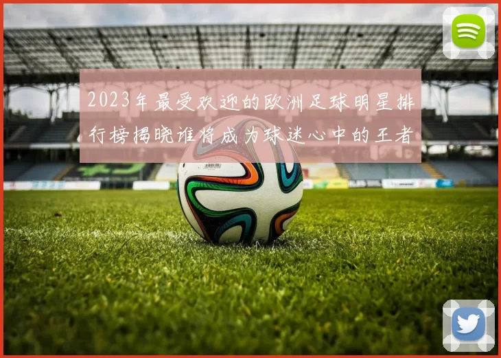 2023年最受欢迎的欧洲足球明星排行榜揭晓谁将成为球迷心中的王者