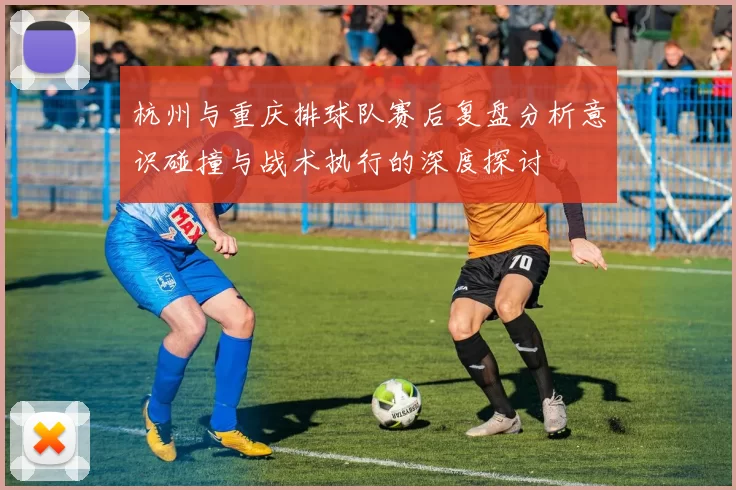 杭州与重庆排球队赛后复盘分析意识碰撞与战术执行的深度探讨