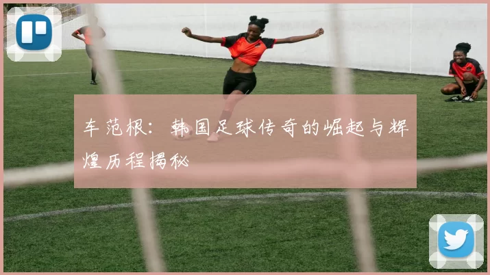 车范根：韩国足球传奇的崛起与辉煌历程揭秘