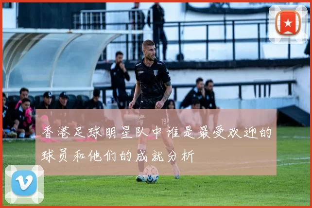 香港足球明星队中谁是最受欢迎的球员和他们的成就分析