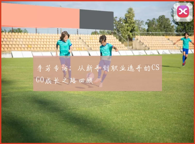 李芳专访：从新手到职业选手的CSGO成长之路回顾