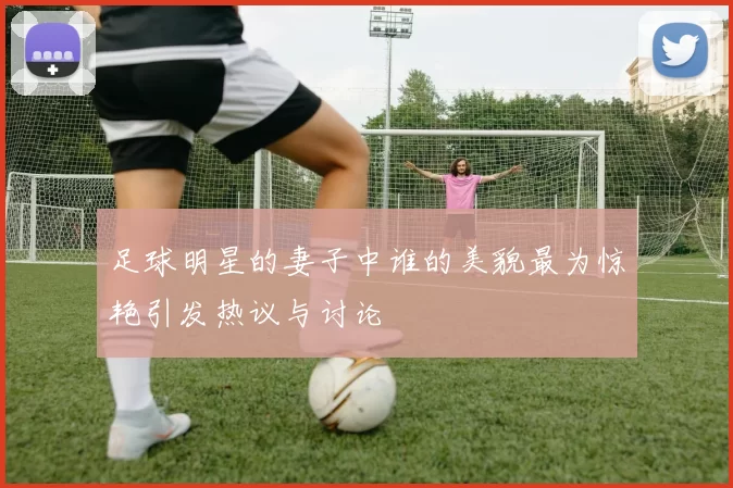 足球明星的妻子中谁的美貌最为惊艳引发热议与讨论