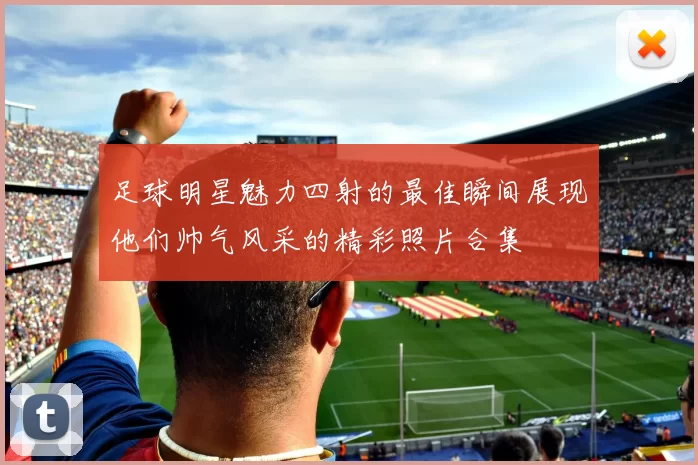 足球明星魅力四射的最佳瞬间展现他们帅气风采的精彩照片合集