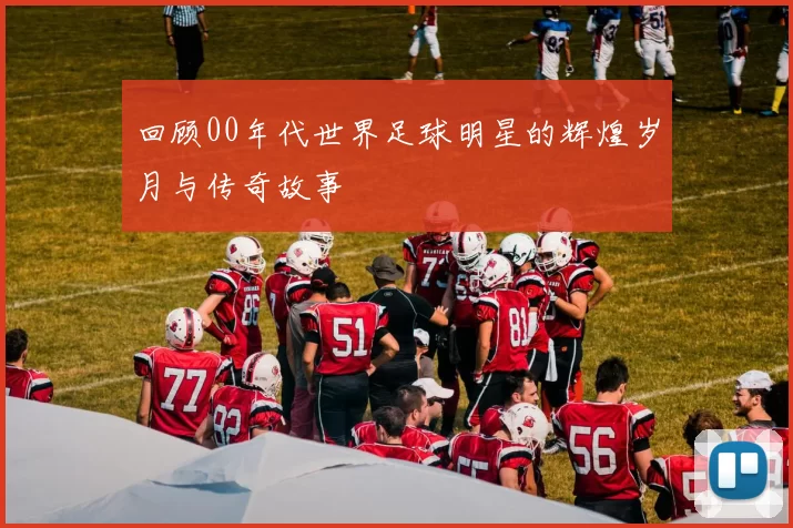 回顾00年代世界足球明星的辉煌岁月与传奇故事
