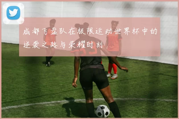 成都飞盘队在极限运动世界杯中的逆袭之路与荣耀时刻