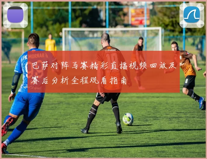 巴萨对阵马赛精彩直播视频回放及赛后分析全程观看指南