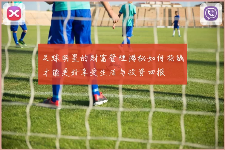 足球明星的财富管理揭秘如何花钱才能更好享受生活与投资回报