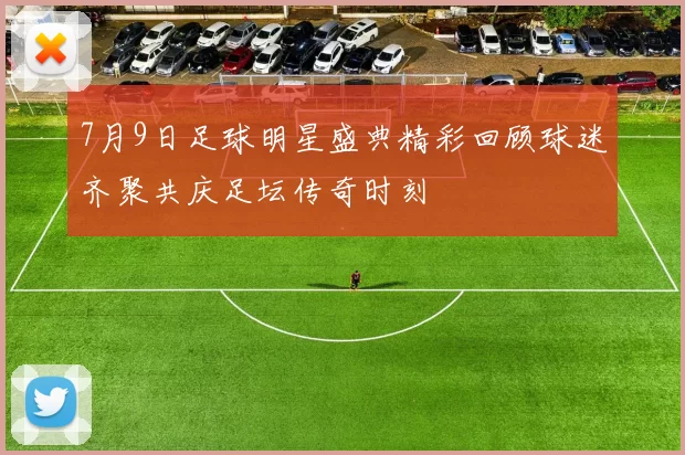 7月9日足球明星盛典精彩回顾球迷齐聚共庆足坛传奇时刻