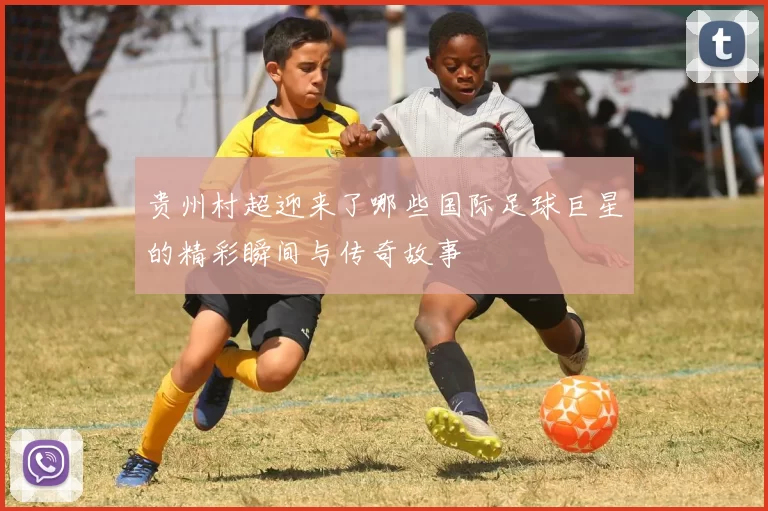 贵州村超迎来了哪些国际足球巨星的精彩瞬间与传奇故事