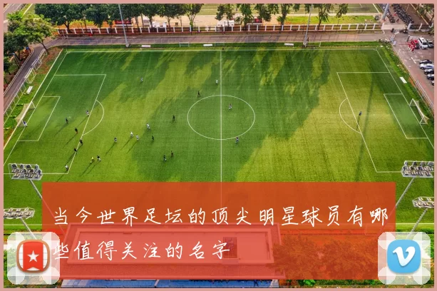 当今世界足坛的顶尖明星球员有哪些值得关注的名字