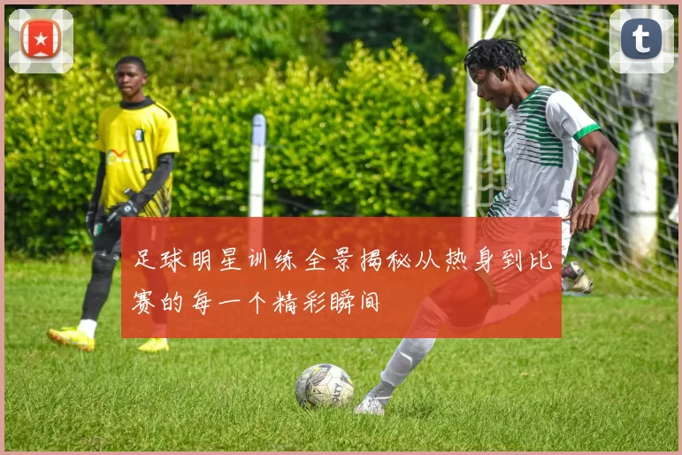 足球明星训练全景揭秘从热身到比赛的每一个精彩瞬间