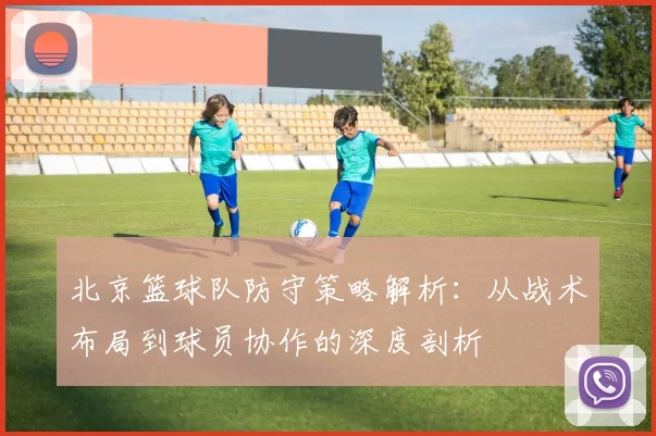 北京篮球队防守策略解析：从战术布局到球员协作的深度剖析