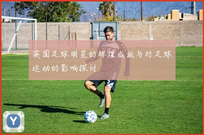 英国足球明星的辉煌成就与对足球运动的影响探讨