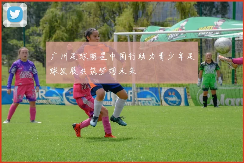 广州足球明星中国行助力青少年足球发展共筑梦想未来