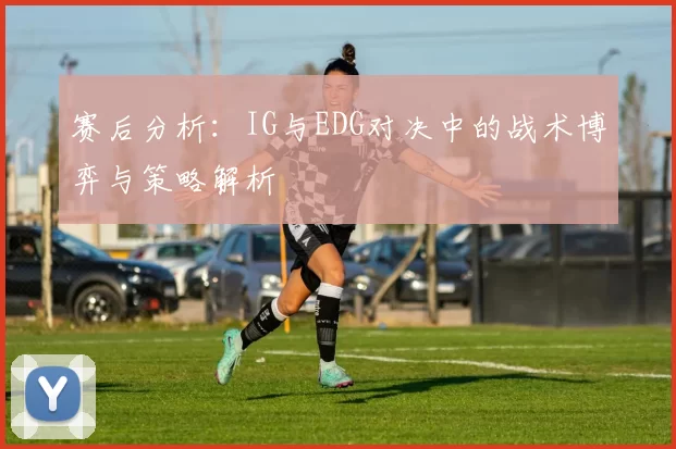 赛后分析：IG与EDG对决中的战术博弈与策略解析