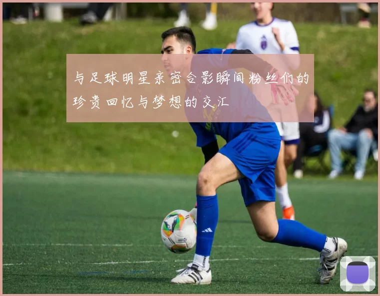 与足球明星亲密合影瞬间粉丝们的珍贵回忆与梦想的交汇