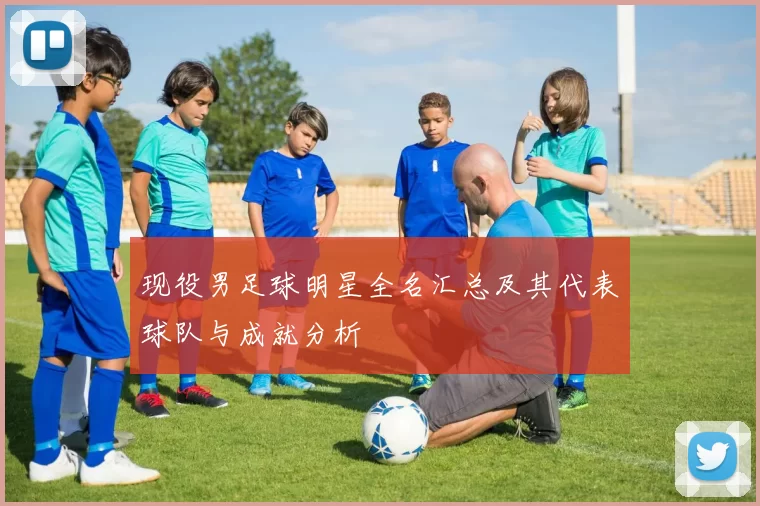 现役男足球明星全名汇总及其代表球队与成就分析