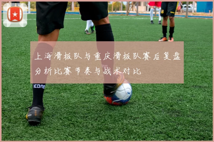 上海滑板队与重庆滑板队赛后复盘分析比赛节奏与战术对比