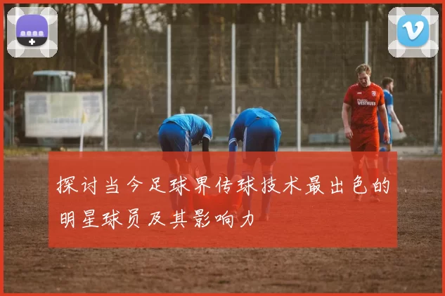 探讨当今足球界传球技术最出色的明星球员及其影响力